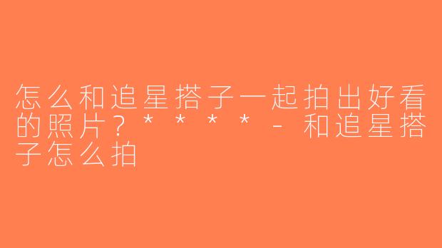 怎么和追星搭子一起拍出好看的照片？****-和追星搭子怎么拍