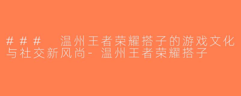 ### 温州王者荣耀搭子的游戏文化与社交新风尚-温州王者荣耀搭子