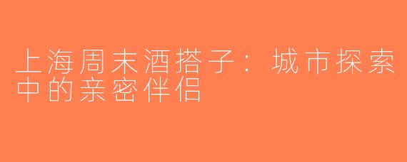 上海周末酒搭子：城市探索中的亲密伴侣