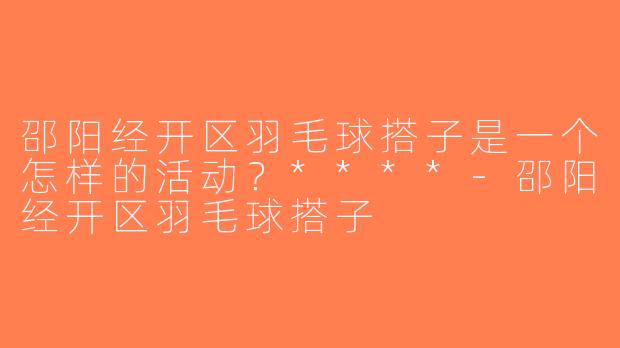 邵阳经开区羽毛球搭子是一个怎样的活动？****-邵阳经开区羽毛球搭子