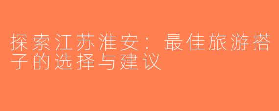 探索江苏淮安：最佳旅游搭子的选择与建议