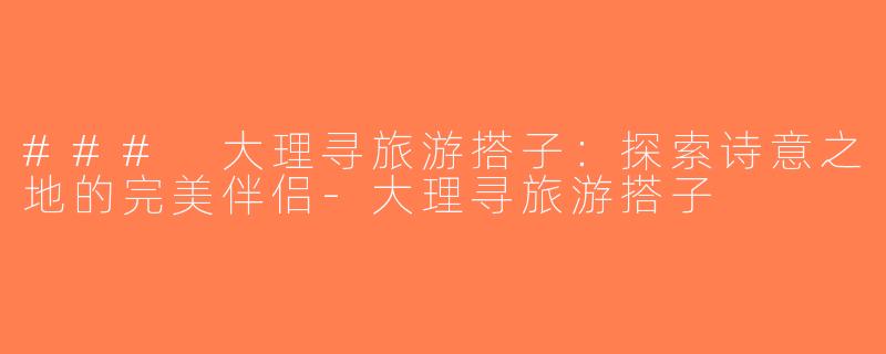 ### 大理寻旅游搭子：探索诗意之地的完美伴侣-大理寻旅游搭子