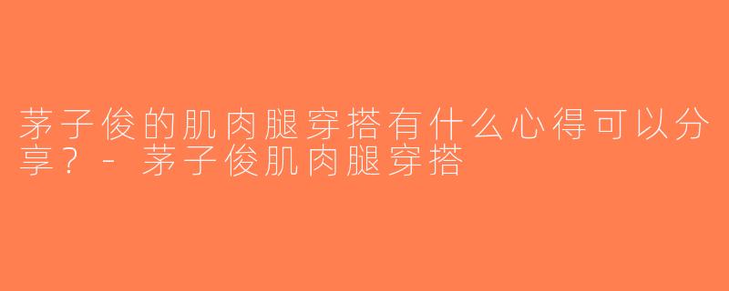 茅子俊的肌肉腿穿搭有什么心得可以分享？-茅子俊肌肉腿穿搭