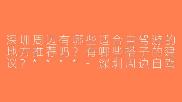 深圳周边有哪些适合自驾游的地方推荐吗？有哪些搭子的建议？****-深圳周边自驾游搭子