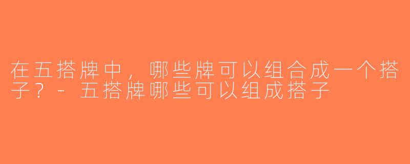 在五搭牌中，哪些牌可以组合成一个搭子？-五搭牌哪些可以组成搭子