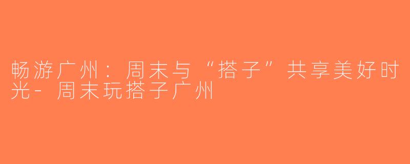畅游广州：周末与“搭子”共享美好时光-周末玩搭子广州