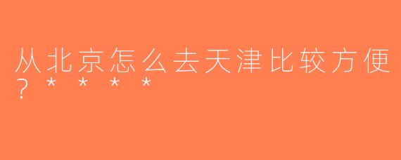 从北京怎么去天津比较方便？****