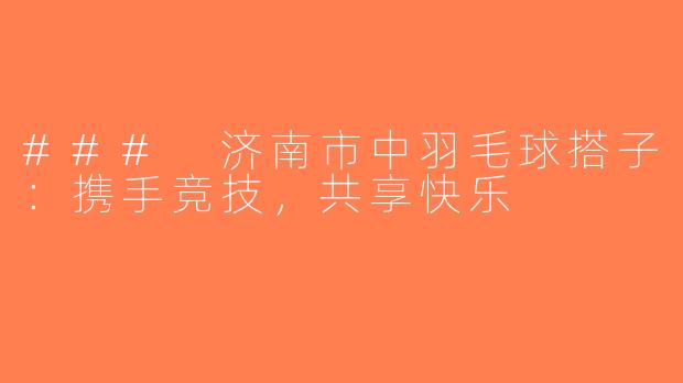### 济南市中羽毛球搭子：携手竞技，共享快乐