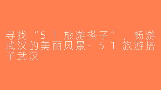 寻找“51旅游搭子”，畅游武汉的美丽风景-51旅游搭子武汉