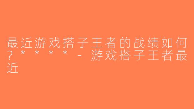 最近游戏搭子王者的战绩如何？****-游戏搭子王者最近