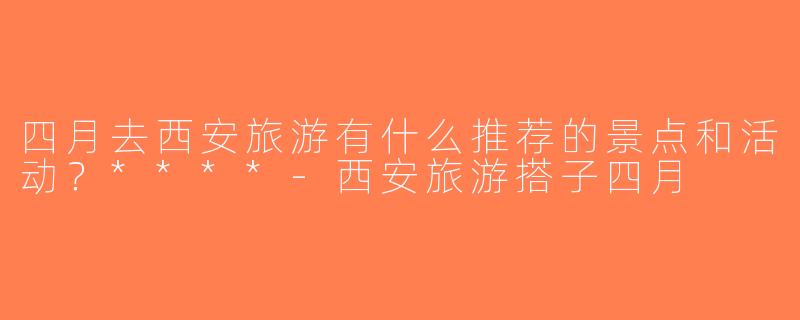 四月去西安旅游有什么推荐的景点和活动？****-西安旅游搭子四月