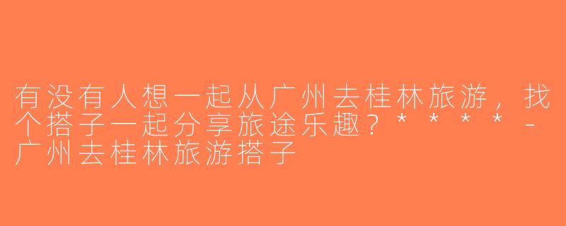 有没有人想一起从广州去桂林旅游，找个搭子一起分享旅途乐趣？****-广州去桂林旅游搭子