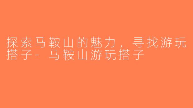 探索马鞍山的魅力，寻找游玩搭子-马鞍山游玩搭子
