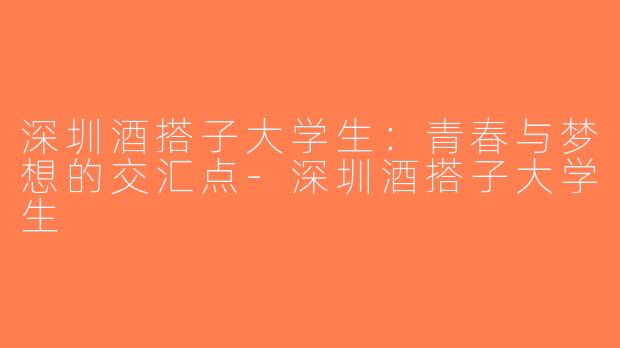 深圳酒搭子大学生：青春与梦想的交汇点-深圳酒搭子大学生