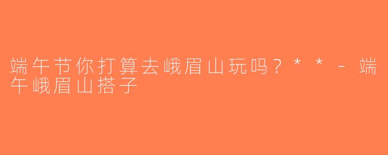 端午节你打算去峨眉山玩吗？**-端午峨眉山搭子