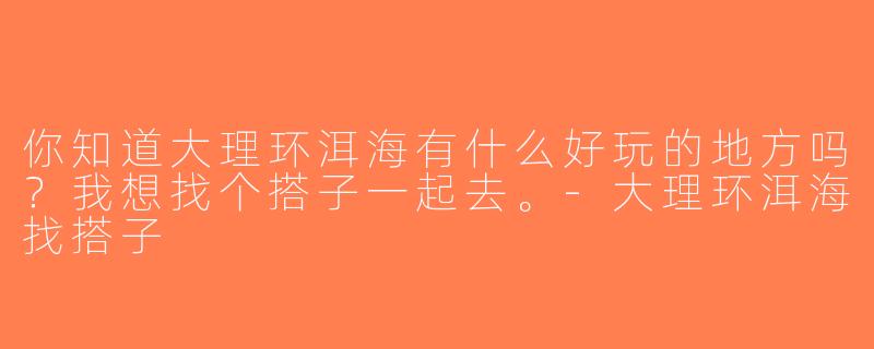 你知道大理环洱海有什么好玩的地方吗？我想找个搭子一起去。-大理环洱海找搭子