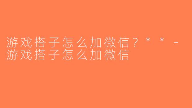 游戏搭子怎么加微信？**-游戏搭子怎么加微信