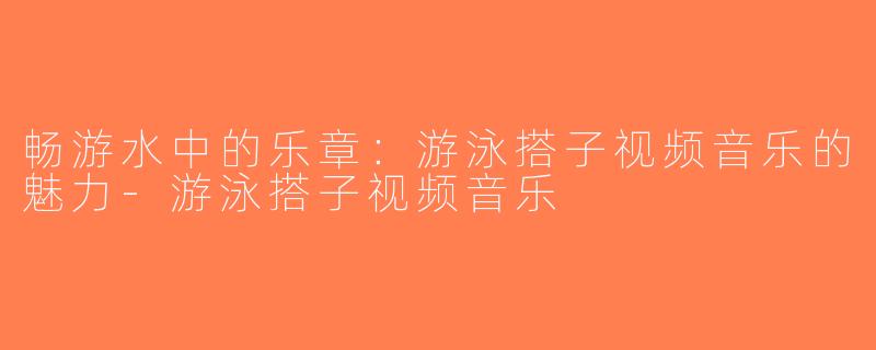 畅游水中的乐章：游泳搭子视频音乐的魅力-游泳搭子视频音乐