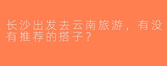 长沙出发去云南旅游，有没有推荐的搭子？