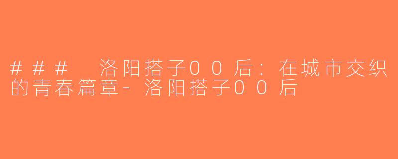 ### 洛阳搭子00后：在城市交织的青春篇章-洛阳搭子00后