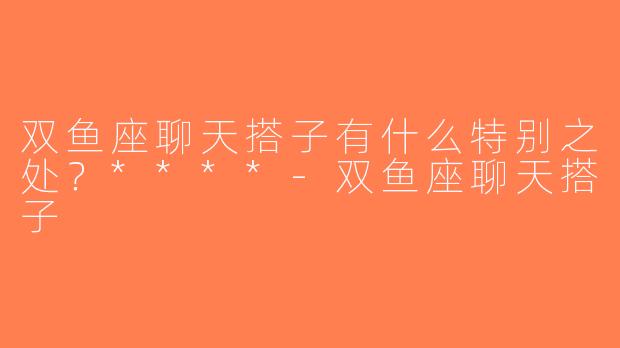 双鱼座聊天搭子有什么特别之处？****-双鱼座聊天搭子