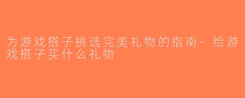 为游戏搭子挑选完美礼物的指南-给游戏搭子买什么礼物