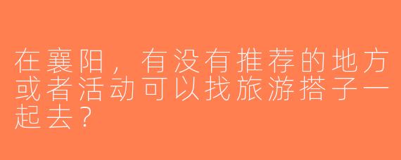 在襄阳，有没有推荐的地方或者活动可以找旅游搭子一起去？