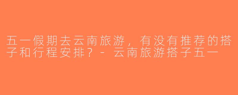 五一假期去云南旅游，有没有推荐的搭子和行程安排？-云南旅游搭子五一