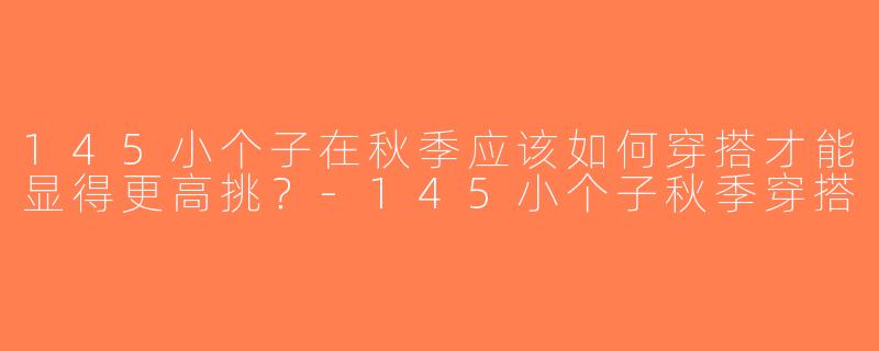145小个子在秋季应该如何穿搭才能显得更高挑？-145小个子秋季穿搭