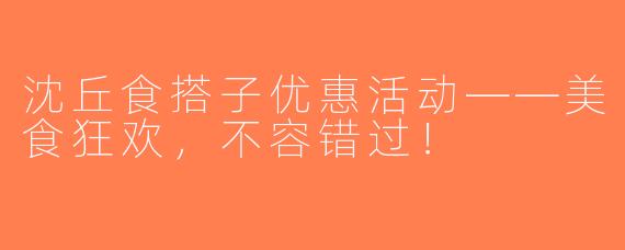 沈丘食搭子优惠活动——美食狂欢，不容错过！