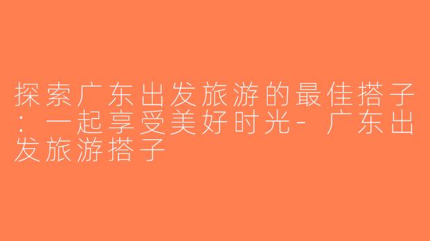 探索广东出发旅游的最佳搭子：一起享受美好时光-广东出发旅游搭子