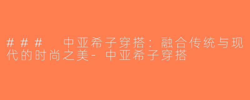 ### 中亚希子穿搭：融合传统与现代的时尚之美-中亚希子穿搭