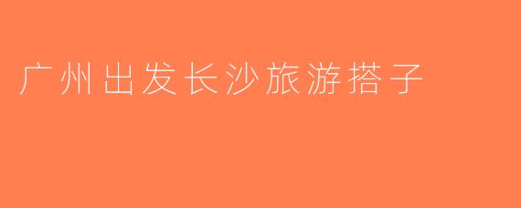 广州出发长沙旅游搭子