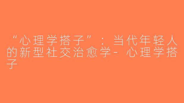 “心理学搭子”：当代年轻人的新型社交治愈学-心理学搭子