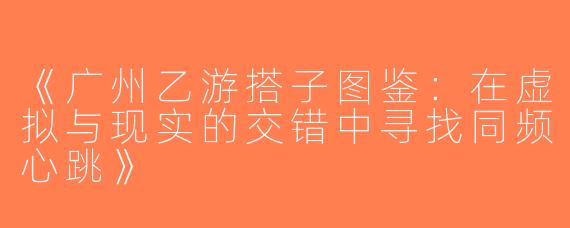 《广州乙游搭子图鉴：在虚拟与现实的交错中寻找同频心跳》