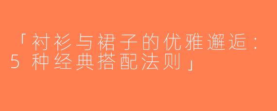 「衬衫与裙子的优雅邂逅：5种经典搭配法则」