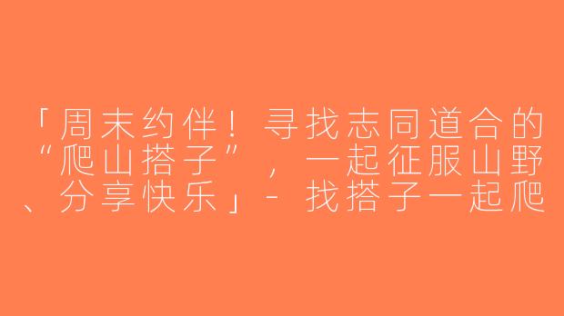 「周末约伴！寻找志同道合的“爬山搭子”，一起征服山野、分享快乐」-找搭子一起爬山