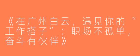 《在广州白云，遇见你的“工作搭子”：职场不孤单，奋斗有伙伴》