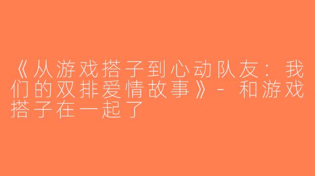 《从游戏搭子到心动队友：我们的双排爱情故事》-和游戏搭子在一起了