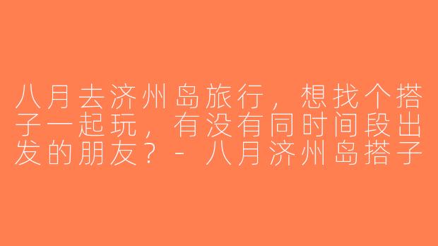八月去济州岛旅行，想找个搭子一起玩，有没有同时间段出发的朋友？-八月济州岛搭子