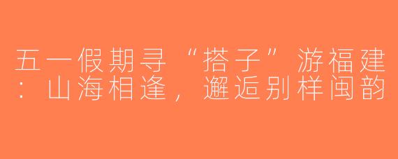 五一假期寻“搭子”游福建：山海相逢，邂逅别样闽韵