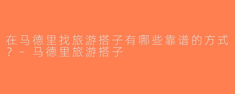 在马德里找旅游搭子有哪些靠谱的方式？-马德里旅游搭子