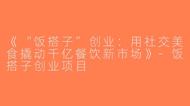 《“饭搭子”创业：用社交美食撬动千亿餐饮新市场》-饭搭子创业项目