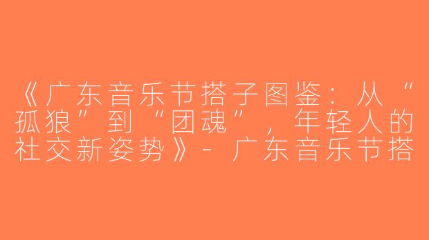 《广东音乐节搭子图鉴：从“孤狼”到“团魂”，年轻人的社交新姿势》-广东音乐节搭子