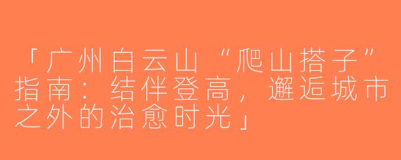 「广州白云山“爬山搭子”指南：结伴登高，邂逅城市之外的治愈时光」