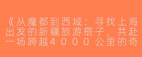 《从魔都到西域：寻找上海出发的新疆旅游搭子，共赴一场跨越4000公里的奇幻之旅》