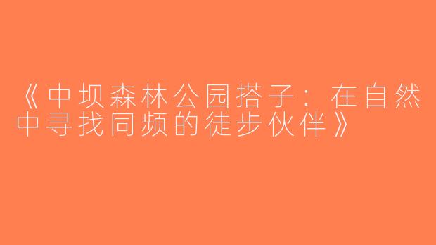 《中坝森林公园搭子：在自然中寻找同频的徒步伙伴》