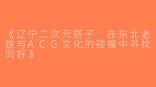 《辽宁二次元搭子：在东北老铁与ACG文化的碰撞中寻找同好》