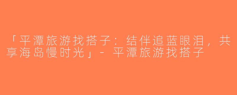 「平潭旅游找搭子：结伴追蓝眼泪，共享海岛慢时光」-平潭旅游找搭子