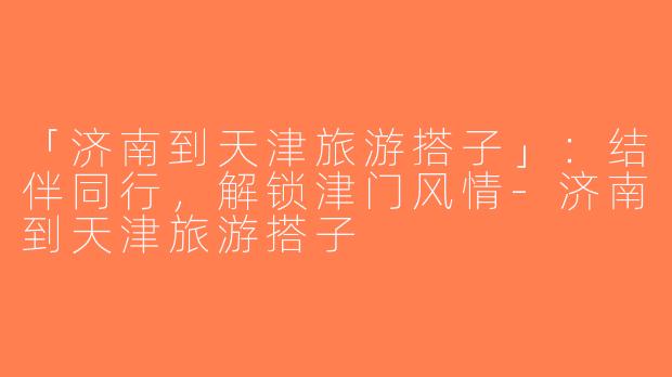 「济南到天津旅游搭子」：结伴同行，解锁津门风情-济南到天津旅游搭子